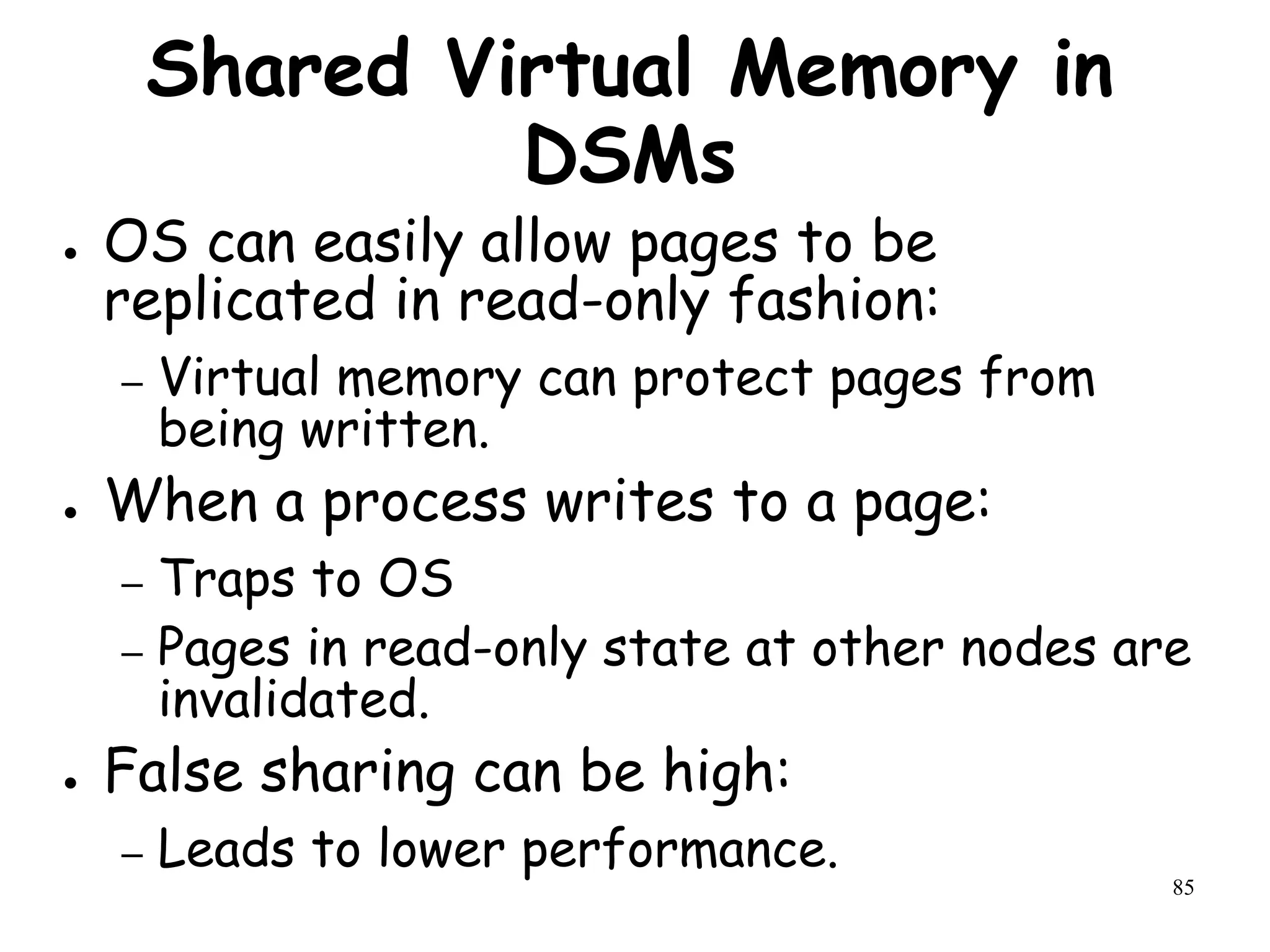 85
Shared Virtual Memory in
DSMs
● OS can easily allow pages to be
replicated in read-only fashion:
– Virtual memory can protect pages from
being written.
● When a process writes to a page:
– Traps to OS
– Pages in read-only state at other nodes are
invalidated.
● False sharing can be high:
– Leads to lower performance.
 
