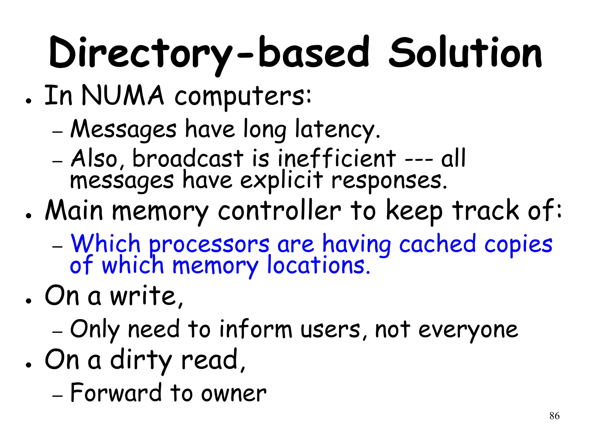 86
Directory-based Solution
● In NUMA computers:
– Messages have long latency.
– Also, broadcast is inefficient --- all
messages have explicit responses.
● Main memory controller to keep track of:
– Which processors are having cached copies
of which memory locations.
● On a write,
– Only need to inform users, not everyone
● On a dirty read,
– Forward to owner
 