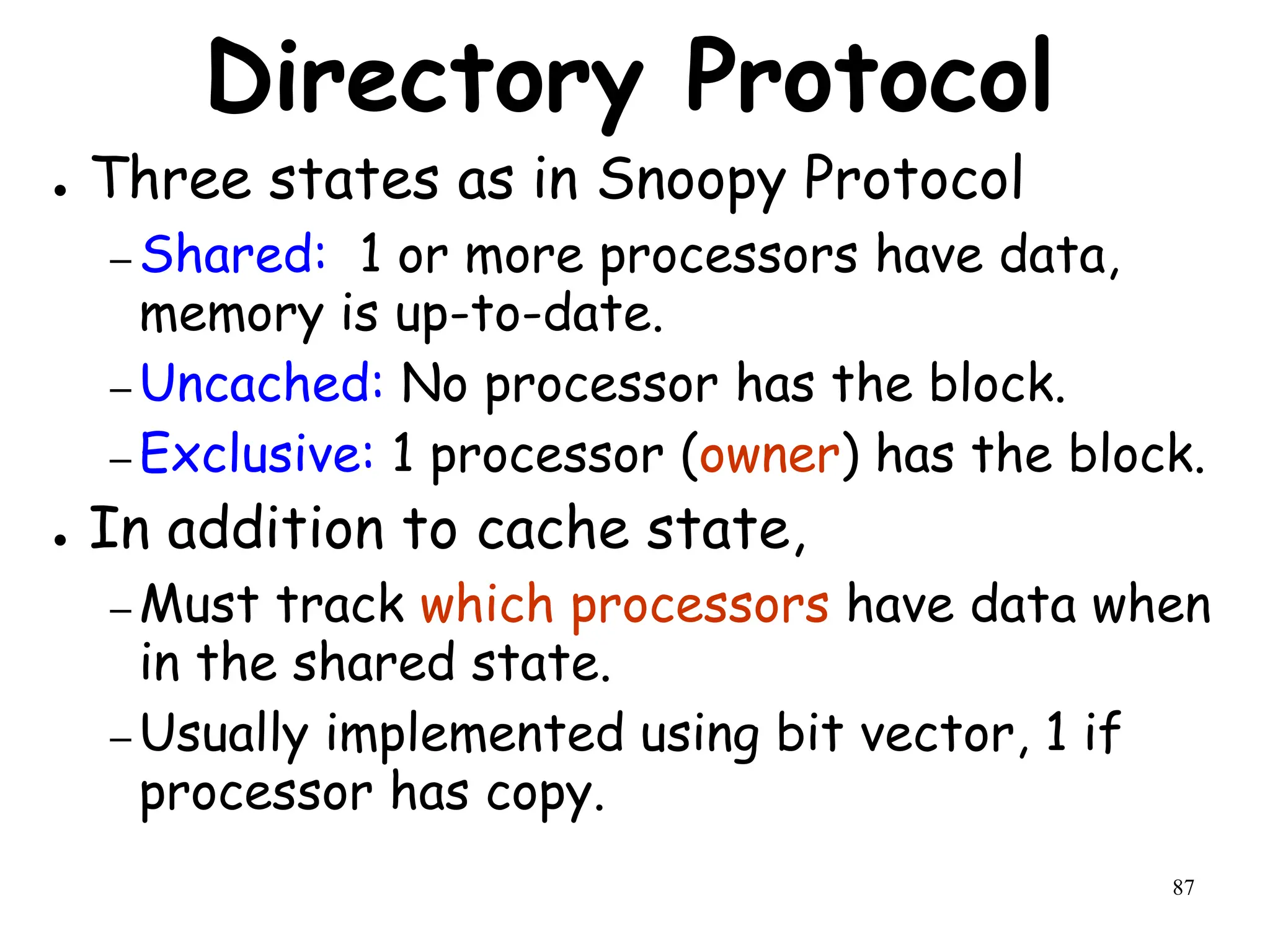 87
Directory Protocol
● Three states as in Snoopy Protocol
– Shared: 1 or more processors have data,
memory is up-to-date.
– Uncached: No processor has the block.
– Exclusive: 1 processor (owner) has the block.
● In addition to cache state,
– Must track which processors have data when
in the shared state.
– Usually implemented using bit vector, 1 if
processor has copy.
 