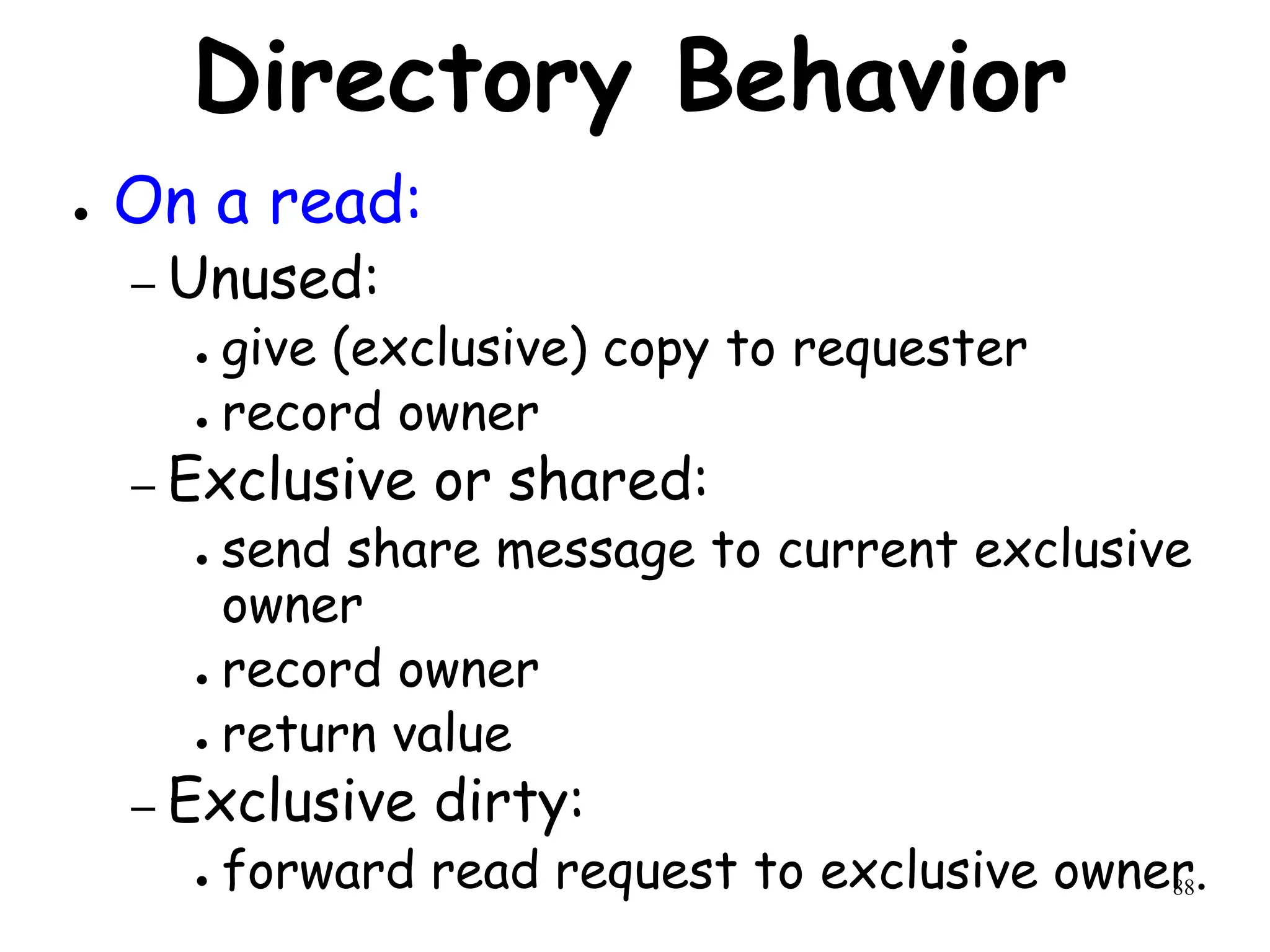 88
Directory Behavior
● On a read:
– Unused:
● give (exclusive) copy to requester
● record owner
– Exclusive or shared:
● send share message to current exclusive
owner
● record owner
● return value
– Exclusive dirty:
● forward read request to exclusive owner.
 