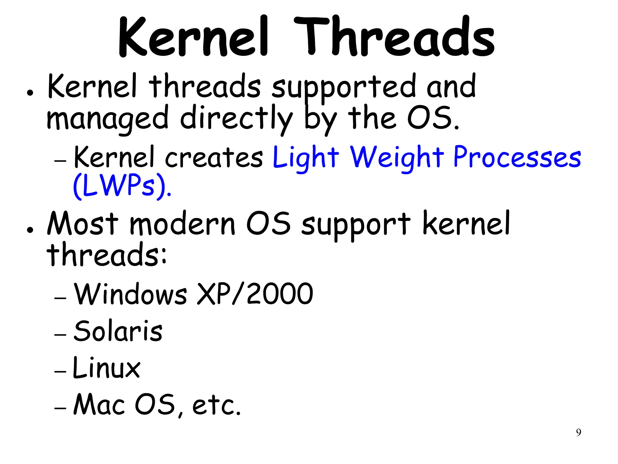 9
Kernel Threads
● Kernel threads supported and
managed directly by the OS.
– Kernel creates Light Weight Processes
(LWPs).
● Most modern OS support kernel
threads:
– Windows XP/2000
– Solaris
– Linux
– Mac OS, etc.
 