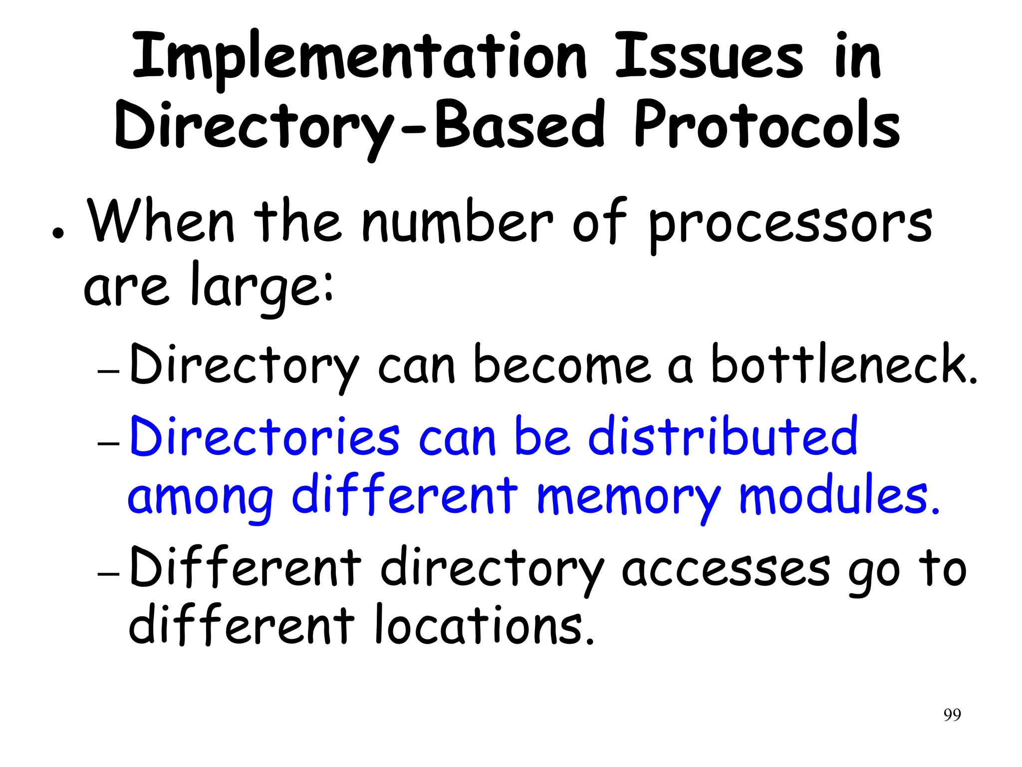 99
Implementation Issues in
Directory-Based Protocols
● When the number of processors
are large:
– Directory can become a bottleneck.
– Directories can be distributed
among different memory modules.
– Different directory accesses go to
different locations.
 