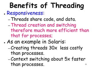 10
Benefits of Threading
● Responsiveness:
– Threads share code, and data.
– Thread creation and switching
therefore much more efficient than
that for processes;
● As an example in Solaris:
– Creating threads 30x less costly
than processes.
– Context switching about 5x faster
than processes.
 