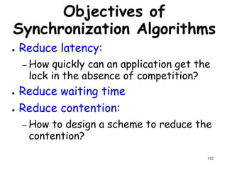 102
Objectives of
Synchronization Algorithms
● Reduce latency:
– How quickly can an application get the
lock in the absence of competition?
● Reduce waiting time
● Reduce contention:
– How to design a scheme to reduce the
contention?
 