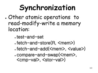 103
Synchronization
● Other atomic operations to
read-modify-write a memory
location:
● test-and-set
● fetch-and-store(R, <mem>)
● fetch-and-add(<mem>, <value>)
● compare-and-swap(<mem>,
<cmp-val>, <stor-val>)
 