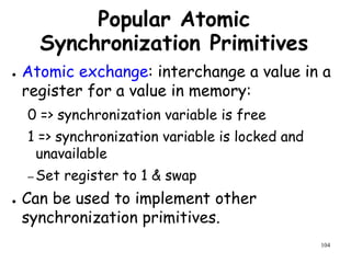104
Popular Atomic
Synchronization Primitives
● Atomic exchange: interchange a value in a
register for a value in memory:
0 => synchronization variable is free
1 => synchronization variable is locked and
unavailable
– Set register to 1 & swap
● Can be used to implement other
synchronization primitives.
 