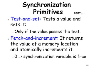 105
Synchronization
Primitives cont...
● Test-and-set: Tests a value and
sets it:
– Only if the value passes the test.
● Fetch-and-increment: It returns
the value of a memory location
and atomically increments it.
– 0 => synchronization variable is free
 