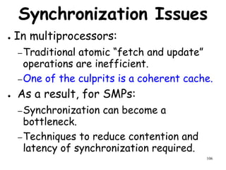 106
Synchronization Issues
● In multiprocessors:
–Traditional atomic “fetch and update”
operations are inefficient.
–One of the culprits is a coherent cache.
● As a result, for SMPs:
–Synchronization can become a
bottleneck.
–Techniques to reduce contention and
latency of synchronization required.
 