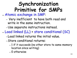 108
Synchronization
Primitive for SMPs
● Atomic exchange in SMP:
– Very inefficient to have both read and
write in the same instruction.
– Use separate instructions instead.
● Load linked (LL) + store conditional (SC)
– Load linked returns the initial value.
– Store conditional returns:
● 1 if it succeeds (no other store to same memory
location since writing)
● 0 otherwise
 