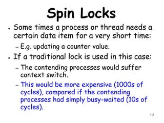 113
Spin Locks
● Some times a process or thread needs a
certain data item for a very short time:
– E.g. updating a counter value.
● If a traditional lock is used in this case:
– The contending processes would suffer
context switch.
– This would be more expensive (1000s of
cycles), compared if the contending
processes had simply busy-waited (10s of
cycles).
 