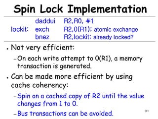 115
Spin Lock Implementation
daddui R2,R0, #1
lockit: exch R2,0(R1); atomic exchange
bnez R2,lockit; already locked?
● Not very efficient:
– On each write attempt to 0(R1), a memory
transaction is generated.
● Can be made more efficient by using
cache coherency:
– Spin on a cached copy of R2 until the value
changes from 1 to 0.
– Bus transactions can be avoided.
 