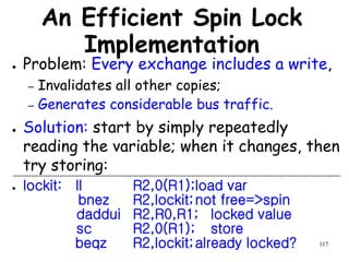 117
An Efficient Spin Lock
Implementation
● Problem: Every exchange includes a write,
– Invalidates all other copies;
– Generates considerable bus traffic.
● Solution: start by simply repeatedly
reading the variable; when it changes, then
try storing:
● lockit: ll R2,0(R1);load var
bnez R2,lockit;not free=>spin
daddui R2,R0,R1; locked value
sc R2,0(R1); store
beqz R2,lockit;already locked?
 