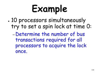 118
Example
● 10 processors simultaneously
try to set a spin lock at time 0:
– Determine the number of bus
transactions required for all
processors to acquire the lock
once.
 