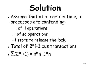 119
Solution
● Assume that at a certain time, i
processes are contending:
– i of ll operations
– i of sc operations
– 1 store to release the lock.
● Total of 2*i+1 bus transactions
● (2*i+1) = n*n+2*n
 