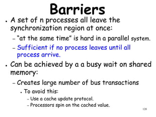 120
Barriers
● A set of n processes all leave the
synchronization region at once:
– “at the same time” is hard in a parallel system.
– Sufficient if no process leaves until all
process arrive.
● Can be achieved by a a busy wait on shared
memory:
– Creates large number of bus transactions
● To avoid this:
– Use a cache update protocol.
– Processors spin on the cached value.
 