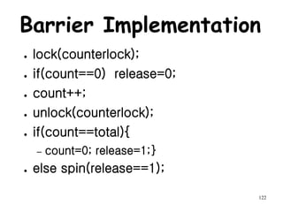 122
Barrier Implementation
● lock(counterlock);
● if(count==0) release=0;
● count++;
● unlock(counterlock);
● if(count==total){
– count=0; release=1;}
● else spin(release==1);
 