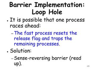 123
Barrier Implementation:
Loop Hole
● It is possible that one process
races ahead:
– The fast process resets the
release flag and traps the
remaining processes.
● Solution:
– Sense-reversing barrier (read
up).
 