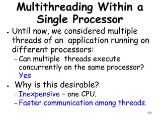 130
Multithreading Within a
Single Processor
● Until now, we considered multiple
threads of an application running on
different processors:
– Can multiple threads execute
concurrently on the same processor?
Yes
● Why is this desirable?
– Inexpensive – one CPU.
– Faster communication among threads.
 