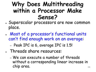 131
Why Does Multithreading
within a Processor Make
Sense?
● Superscalar processors are now common
place.
● Most of a processor’s functional units
can’t find enough work on an average:
– Peak IPC is 6, average IPC is 1.5!
● Threads share resources:
– We can execute a number of threads
without a corresponding linear increase in
chip area.
 