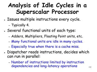 132
Analysis of Idle Cycles in a
Superscalar Processor
● Issues multiple instructions every cycle.
– Typically 4.
● Several functional units of each type:
– Adders, Multipliers, Floating Point units, etc.
– Many functional units are idle in many cycles.
– Especially true when there is a cache miss.
● Dispatcher reads instructions, decides which
can run in parallel:
– Number of instructions limited by instruction
dependencies and long-latency operations
 