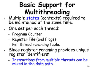 136
Basic Support for
Multithreading
● Multiple states (contexts) required to
be maintained at the same time.
● One set per each thread:
– Program Counter
– Register File (and Flags)
– Per thread renaming table.
● Since register renaming provides unique
register identifiers:
– Instructions from multiple threads can be
mixed in the data path.
 
