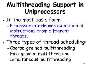 137
Multithreading Support in
Uniprocessors
● In the most basic form:
– Processor interleaves execution of
instructions from different
threads.
● Three types of thread scheduling:
– Coarse-grained multithreading
– Fine-grained multithreading
– Simultaneous multithreading
 