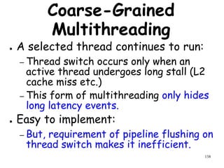 138
Coarse-Grained
Multithreading
● A selected thread continues to run:
– Thread switch occurs only when an
active thread undergoes long stall (L2
cache miss etc.)
– This form of multithreading only hides
long latency events.
● Easy to implement:
– But, requirement of pipeline flushing on
thread switch makes it inefficient.
 