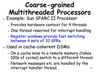 140
Coarse-grained
Multithreaded Processors
● Example: Sun SPARC II Processor
– Provides hardware context for 4 threads
– One thread reserved for interrupt handling
– Register windows provide fast switching
between 4 sets of 32 GPRs.
● Used in cache-coherent DSMs:
– On a cache miss to a remote memory (takes
100s of cycles) switch to a different thread.
– Network messages etc are handled by the
interrupt handler thread.
 