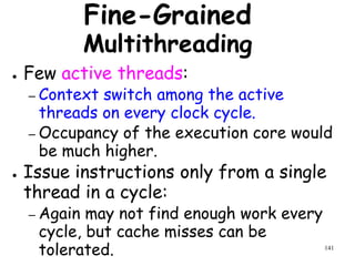 141
Fine-Grained
Multithreading
● Few active threads:
– Context switch among the active
threads on every clock cycle.
– Occupancy of the execution core would
be much higher.
● Issue instructions only from a single
thread in a cycle:
– Again may not find enough work every
cycle, but cache misses can be
tolerated.
 