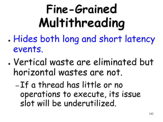 142
Fine-Grained
Multithreading
● Hides both long and short latency
events.
● Vertical waste are eliminated but
horizontal wastes are not.
– If a thread has little or no
operations to execute, its issue
slot will be underutilized.
 