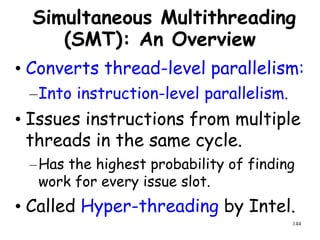 144
Simultaneous Multithreading
(SMT): An Overview
• Converts thread-level parallelism:
–Into instruction-level parallelism.
• Issues instructions from multiple
threads in the same cycle.
–Has the highest probability of finding
work for every issue slot.
• Called Hyper-threading by Intel.
 