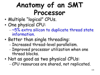 148
Anatomy of an SMT
Processor
• Multiple “logical” CPUs.
• One physical CPU:
– ~5% extra silicon to duplicate thread state
information.
• Better than single threading:
– Increased thread-level parallelism.
– Improved processor utilization when one
thread blocks.
• Not as good as two physical CPUs:
– CPU resources are shared, not replicated.
 
