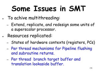 150
Some Issues in SMT
● To achive multithreading:
– Extend, replicate, and redesign some units of
a superscalar processor.
● Resources replicated:
– States of hardware contexts (registers, PCs)
– Per thread mechanisms for Pipeline flushing
and subroutine returns.
– Per thread branch target buffer and
translation lookaside buffer.
 