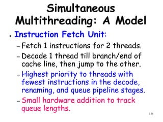 154
Simultaneous
Multithreading: A Model
● Instruction Fetch Unit:
– Fetch 1 instructions for 2 threads.
– Decode 1 thread till branch/end of
cache line, then jump to the other.
– Highest priority to threads with
fewest instructions in the decode,
renaming, and queue pipeline stages.
– Small hardware addition to track
queue lengths.
 
