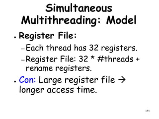 155
Simultaneous
Multithreading: Model
● Register File:
– Each thread has 32 registers.
– Register File: 32 * #threads +
rename registers.
● Con: Large register file 
longer access time.
 