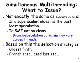 158
Simultaneous Multithreading:
What to Issue?
● Not exactly the same as superscalars:
– In a superscalar: oldest is the best:
least speculation.
– In SMT not so clear:
● Branch-speculation optimism may vary
across threads.
● Based on this the selection strategies:
– Oldest first.
– Branch speculated last etc…
 