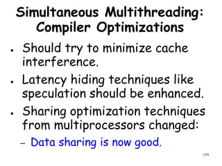 159
Simultaneous Multithreading:
Compiler Optimizations
● Should try to minimize cache
interference.
● Latency hiding techniques like
speculation should be enhanced.
● Sharing optimization techniques
from multiprocessors changed:
– Data sharing is now good.
 