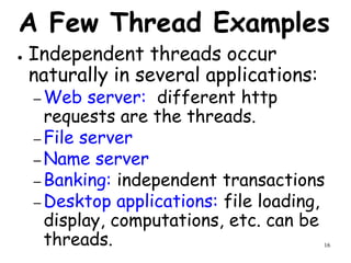 16
A Few Thread Examples
● Independent threads occur
naturally in several applications:
– Web server: different http
requests are the threads.
– File server
– Name server
– Banking: independent transactions
– Desktop applications: file loading,
display, computations, etc. can be
threads.
 