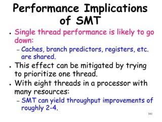 161
Performance Implications
of SMT
● Single thread performance is likely to go
down:
– Caches, branch predictors, registers, etc.
are shared.
● This effect can be mitigated by trying
to prioritize one thread.
● With eight threads in a processor with
many resources:
– SMT can yield throughput improvements of
roughly 2-4.
 
