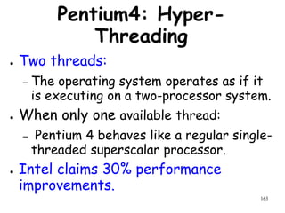 163
Pentium4: Hyper-
Threading
● Two threads:
– The operating system operates as if it
is executing on a two-processor system.
● When only one available thread:
– Pentium 4 behaves like a regular single-
threaded superscalar processor.
● Intel claims 30% performance
improvements.
 