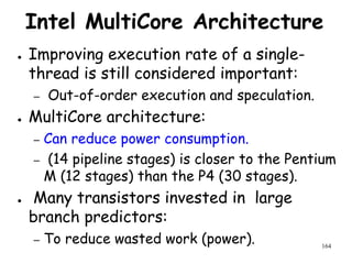 164
Intel MultiCore Architecture
● Improving execution rate of a single-
thread is still considered important:
– Out-of-order execution and speculation.
● MultiCore architecture:
– Can reduce power consumption.
– (14 pipeline stages) is closer to the Pentium
M (12 stages) than the P4 (30 stages).
● Many transistors invested in large
branch predictors:
– To reduce wasted work (power).
 