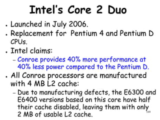 169
Intel’s Core 2 Duo
● Launched in July 2006.
● Replacement for Pentium 4 and Pentium D
CPUs.
● Intel claims:
– Conroe provides 40% more performance at
40% less power compared to the Pentium D.
● All Conroe processors are manufactured
with 4 MB L2 cache:
– Due to manufacturing defects, the E6300 and
E6400 versions based on this core have half
their cache disabled, leaving them with only
2 MB of usable L2 cache.
 