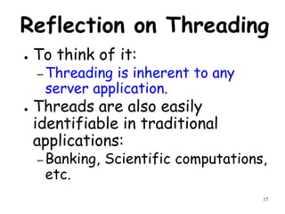 17
Reflection on Threading
● To think of it:
– Threading is inherent to any
server application.
● Threads are also easily
identifiable in traditional
applications:
– Banking, Scientific computations,
etc.
 