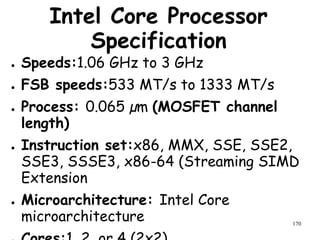 170
Intel Core Processor
Specification
● Speeds:1.06 GHz to 3 GHz
● FSB speeds:533 MT/s to 1333 MT/s
● Process: 0.065 µm (MOSFET channel
length)
● Instruction set:x86, MMX, SSE, SSE2,
SSE3, SSSE3, x86-64 (Streaming SIMD
Extension
● Microarchitecture: Intel Core
microarchitecture
 