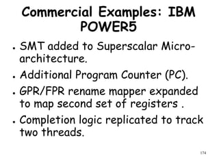 174
Commercial Examples: IBM
POWER5
● SMT added to Superscalar Micro-
architecture.
● Additional Program Counter (PC).
● GPR/FPR rename mapper expanded
to map second set of registers .
● Completion logic replicated to track
two threads.
 