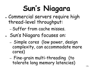 176
Sun’s Niagara
● Commercial servers require high
thread-level throughput:
– Suffer from cache misses.
● Sun’s Niagara focuses on:
– Simple cores (low power, design
complexity, can accommodate more
cores)
– Fine-grain multi-threading (to
tolerate long memory latencies)
 