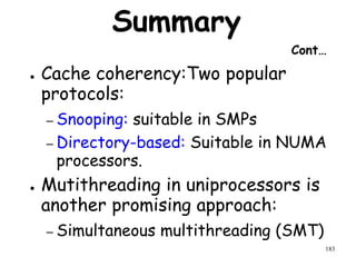 183
Summary
Cont…
● Cache coherency:Two popular
protocols:
– Snooping: suitable in SMPs
– Directory-based: Suitable in NUMA
processors.
● Mutithreading in uniprocessors is
another promising approach:
– Simultaneous multithreading (SMT)
 