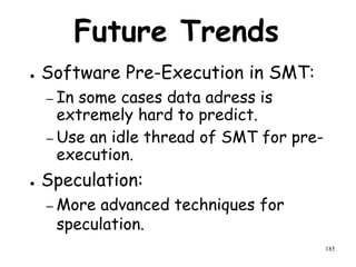 185
Future Trends
● Software Pre-Execution in SMT:
– In some cases data adress is
extremely hard to predict.
– Use an idle thread of SMT for pre-
execution.
● Speculation:
– More advanced techniques for
speculation.
 