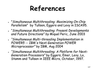 187
References
● "Simultaneous Multithreading: Maximizing On-Chip
Parallelism" by Tullsen, Eggers and Levy in ISCA95.
● “Simultaneous Multithreading: Present Developments
and Future Directions” by Miquel Peric, June 2003
● “Simultaneous Multi-threading Implementation in
POWER5 -- IBM's Next Generation POWER
Microprocessor” by IBM, Aug 2004
● “Simultaneous Multithreading: A Platform for Next-
Generation Processors” by Eggers, Emer, Levy, Lo,
Stamm and Tullsen in IEEE Micro, October, 1997.
 