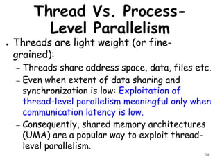20
Thread Vs. Process-
Level Parallelism
● Threads are light weight (or fine-
grained):
– Threads share address space, data, files etc.
– Even when extent of data sharing and
synchronization is low: Exploitation of
thread-level parallelism meaningful only when
communication latency is low.
– Consequently, shared memory architectures
(UMA) are a popular way to exploit thread-
level parallelism.
 